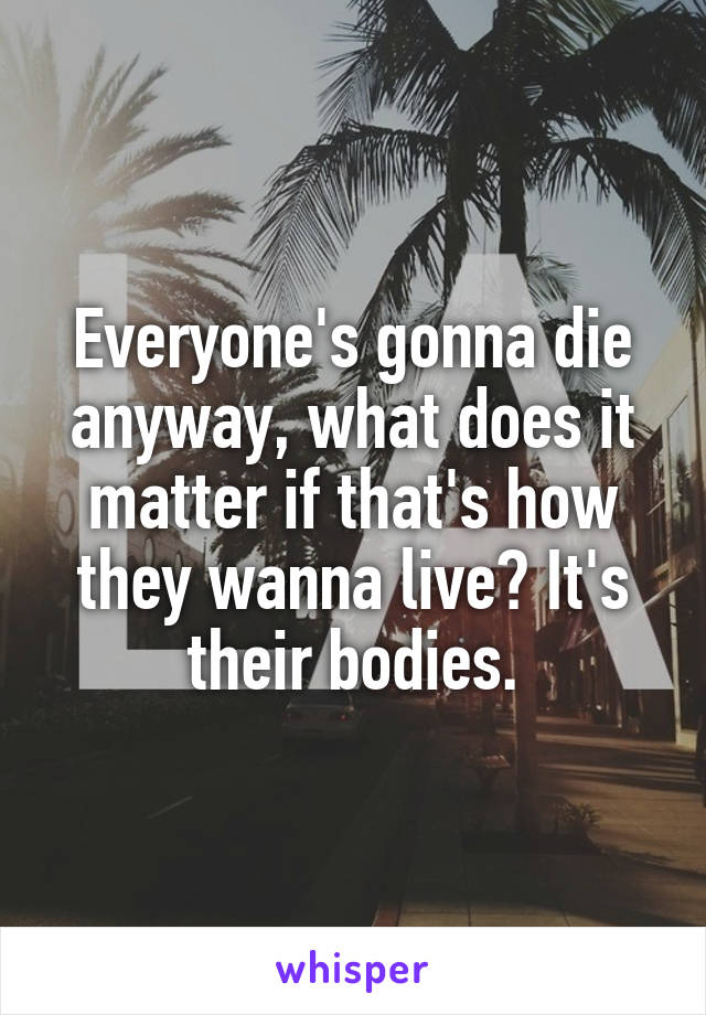 Everyone's gonna die anyway, what does it matter if that's how they wanna live? It's their bodies.