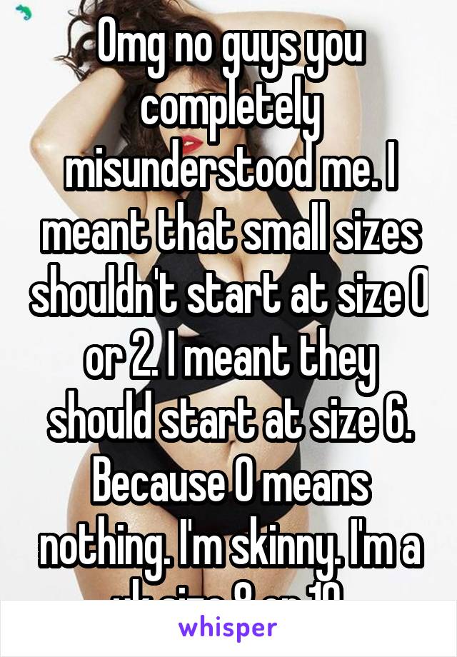 Omg no guys you completely misunderstood me. I meant that small sizes shouldn't start at size 0 or 2. I meant they should start at size 6. Because 0 means nothing. I'm skinny. I'm a uk size 8 or 10.