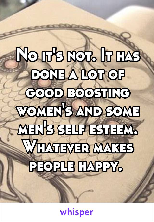 No it's not. It has done a lot of good boosting women's and some men's self esteem.
Whatever makes people happy. 