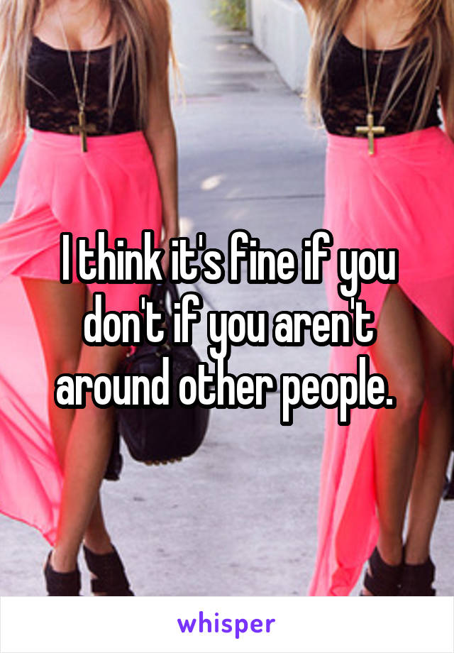 I think it's fine if you don't if you aren't around other people. 