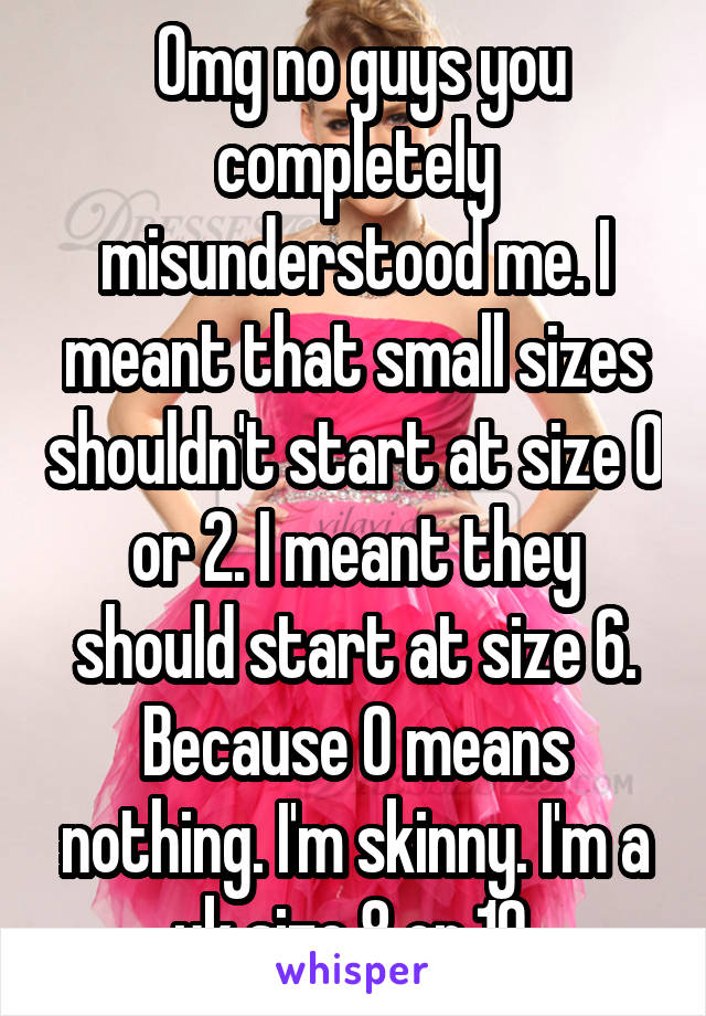  Omg no guys you completely misunderstood me. I meant that small sizes shouldn't start at size 0 or 2. I meant they should start at size 6. Because 0 means nothing. I'm skinny. I'm a uk size 8 or 10.