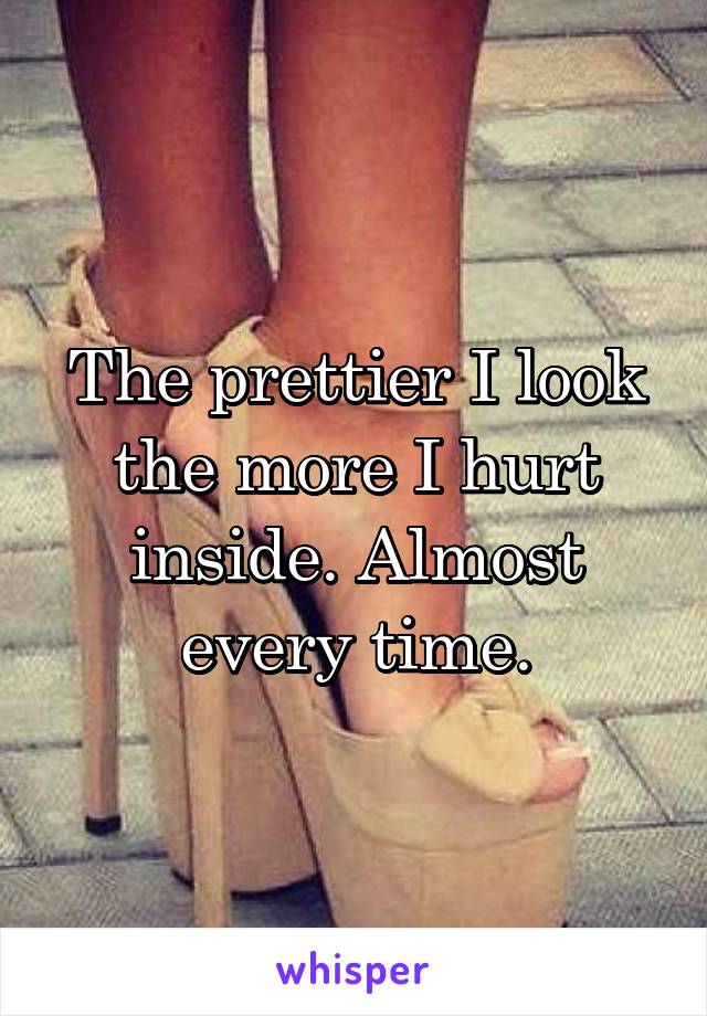 The prettier I look the more I hurt inside. Almost every time.