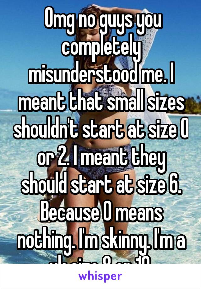  Omg no guys you completely misunderstood me. I meant that small sizes shouldn't start at size 0 or 2. I meant they should start at size 6. Because 0 means nothing. I'm skinny. I'm a uk size 8 or 10.