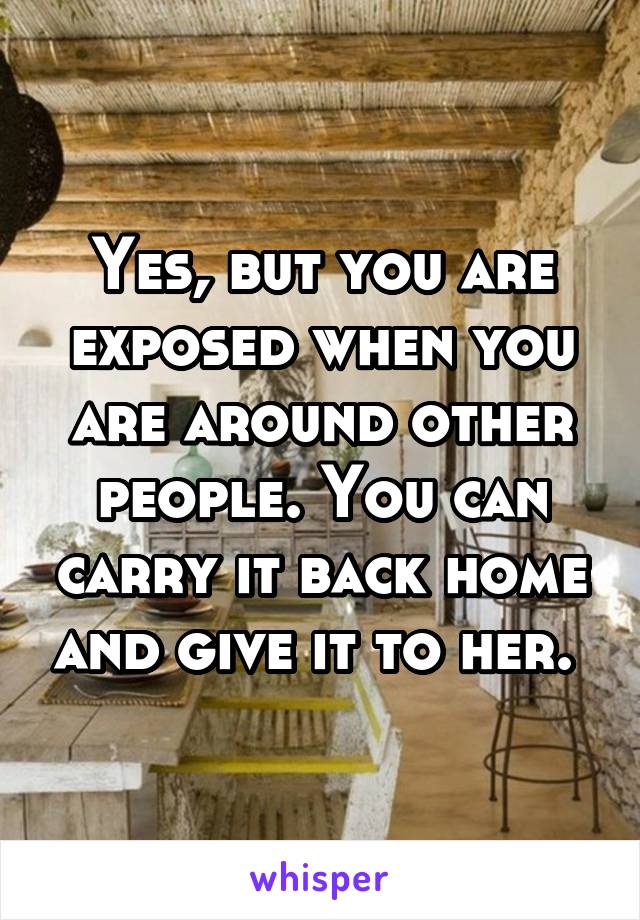 Yes, but you are exposed when you are around other people. You can carry it back home and give it to her. 