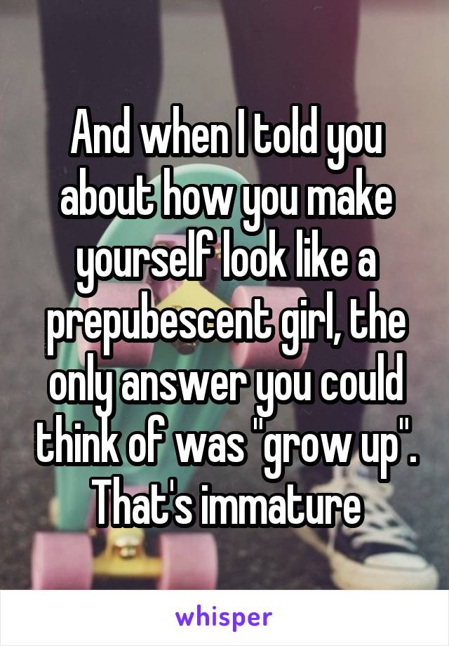 And when I told you about how you make yourself look like a prepubescent girl, the only answer you could think of was "grow up". That's immature