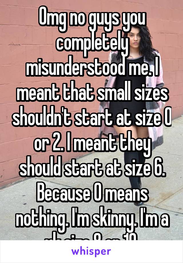 Omg no guys you completely misunderstood me. I meant that small sizes shouldn't start at size 0 or 2. I meant they should start at size 6. Because 0 means nothing. I'm skinny. I'm a uk size 8 or 10.