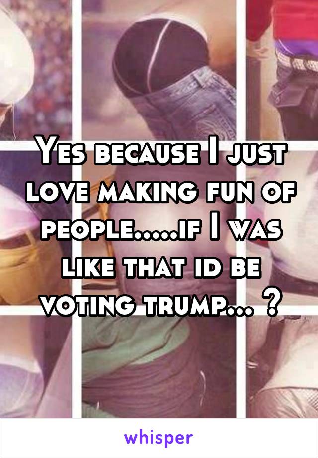 Yes because I just love making fun of people.....if I was like that id be voting trump... 😂