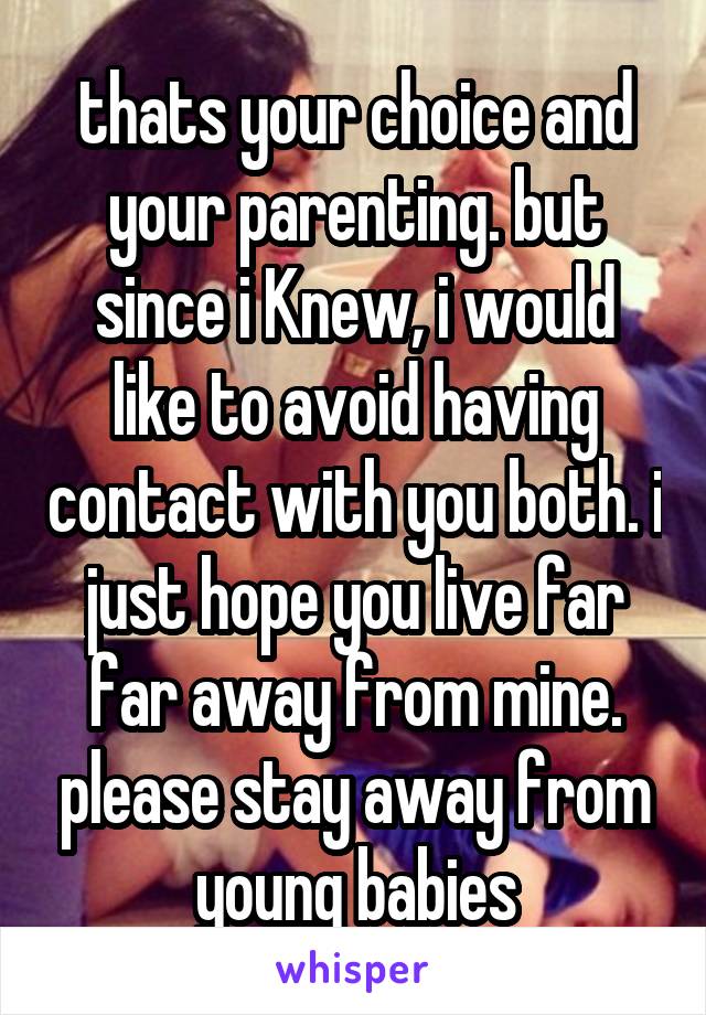 thats your choice and your parenting. but since i Knew, i would like to avoid having contact with you both. i just hope you live far far away from mine. please stay away from young babies