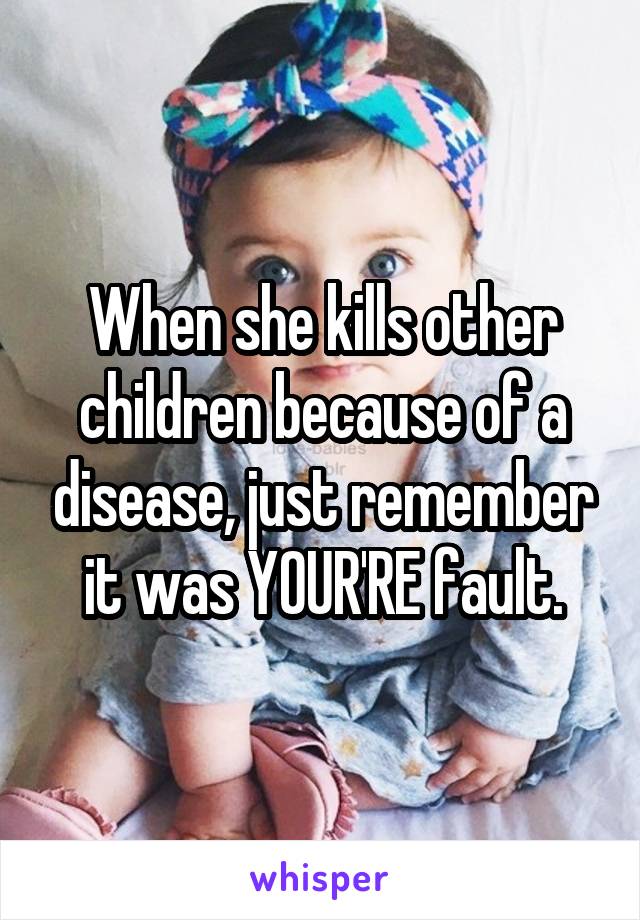 When she kills other children because of a disease, just remember it was YOUR'RE fault.