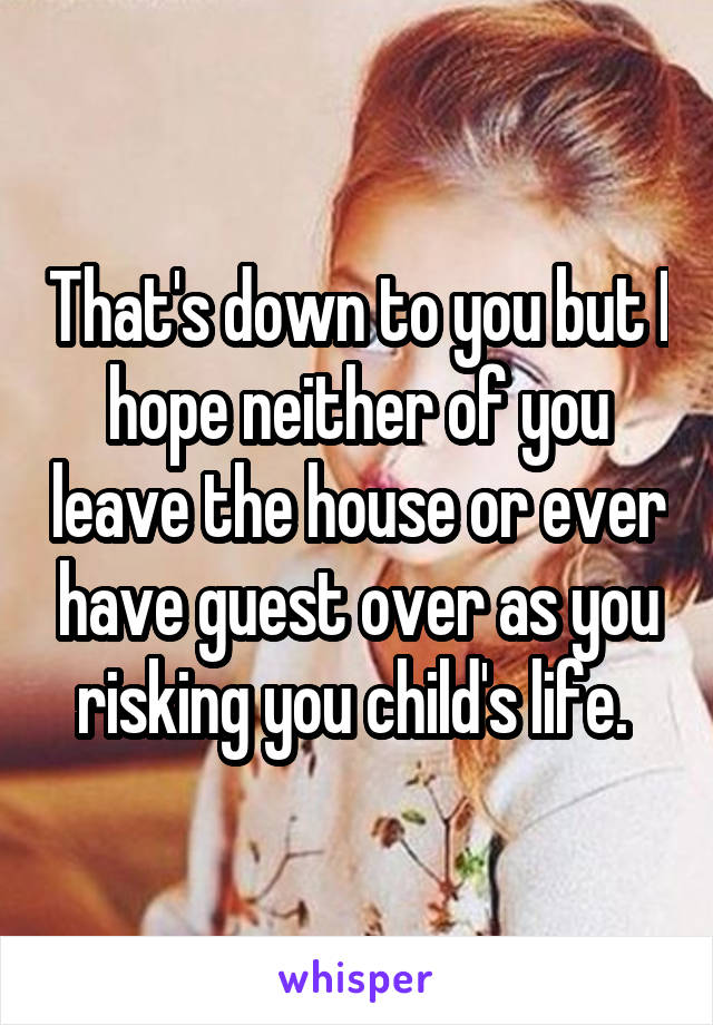 That's down to you but I hope neither of you leave the house or ever have guest over as you risking you child's life. 