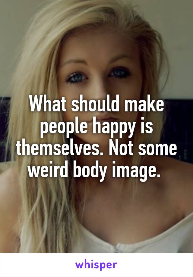 What should make people happy is themselves. Not some weird body image. 