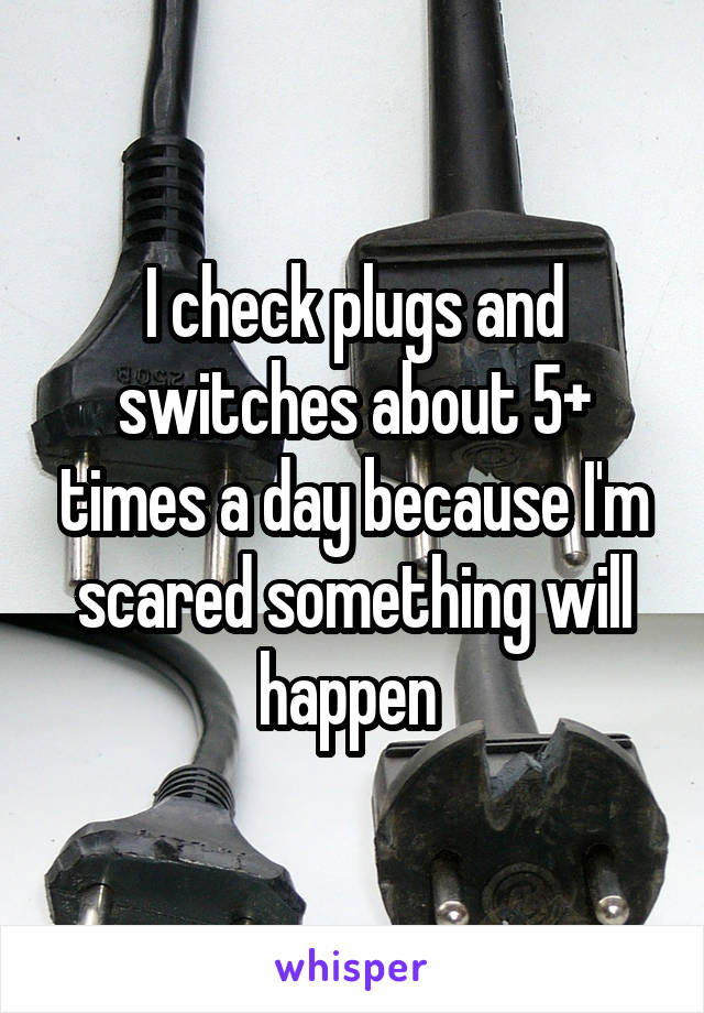 I check plugs and switches about 5+ times a day because I'm scared something will happen 