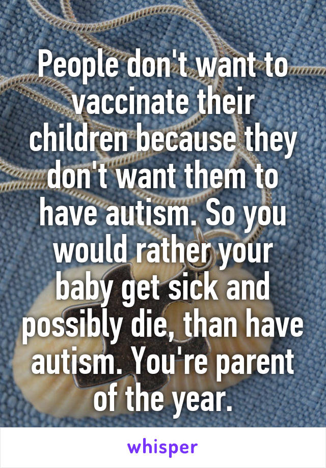 People don't want to vaccinate their children because they don't want them to have autism. So you would rather your baby get sick and possibly die, than have autism. You're parent of the year.