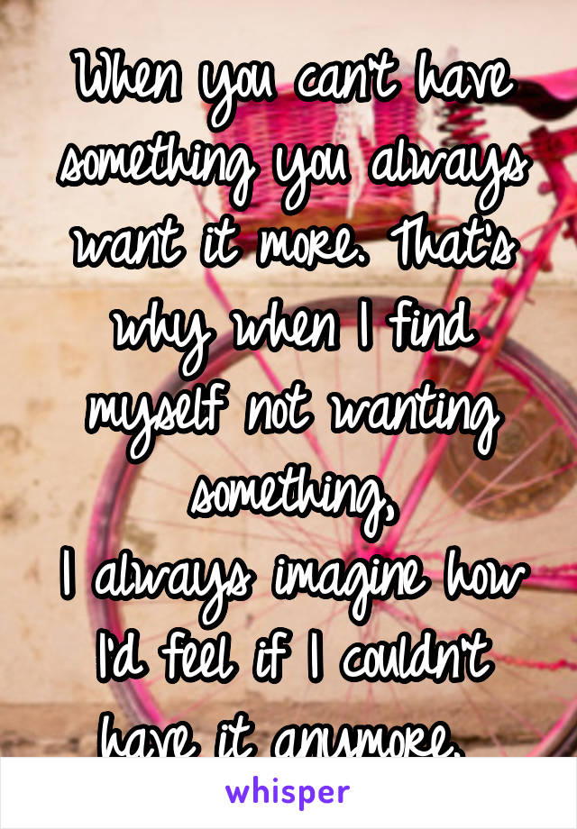 When you can't have something you always want it more. That's why when I find myself not wanting something,
I always imagine how I'd feel if I couldn't have it anymore. 