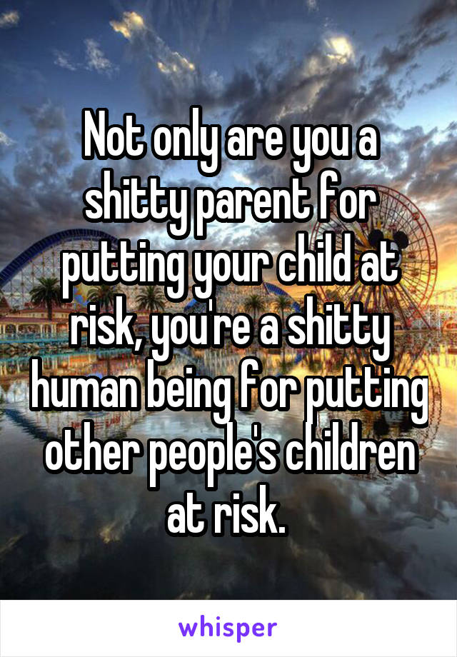 Not only are you a shitty parent for putting your child at risk, you're a shitty human being for putting other people's children at risk. 