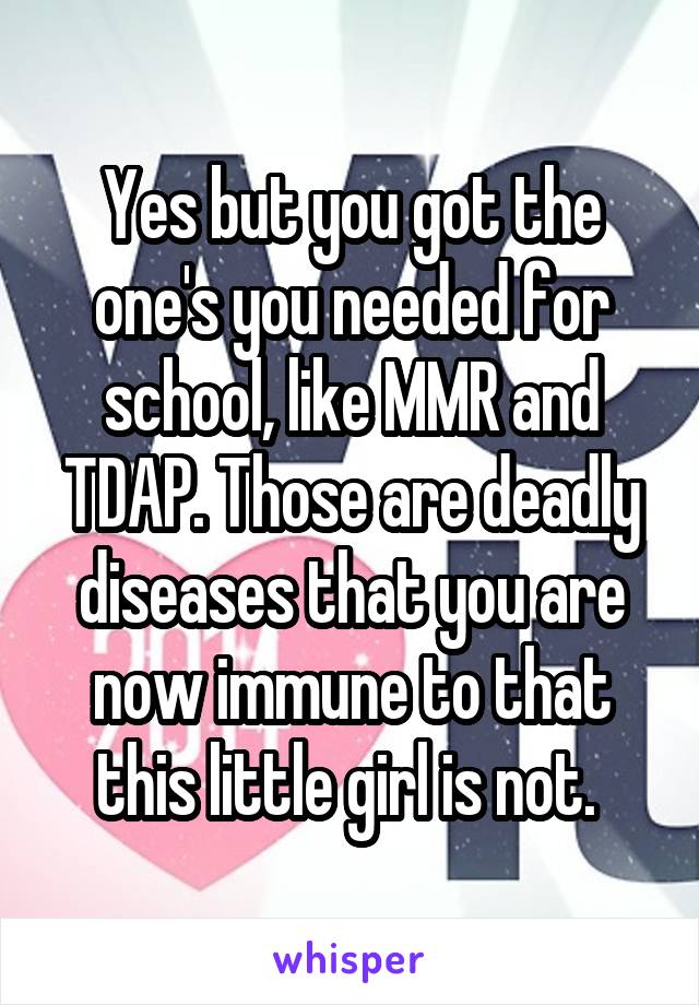 Yes but you got the one's you needed for school, like MMR and TDAP. Those are deadly diseases that you are now immune to that this little girl is not. 