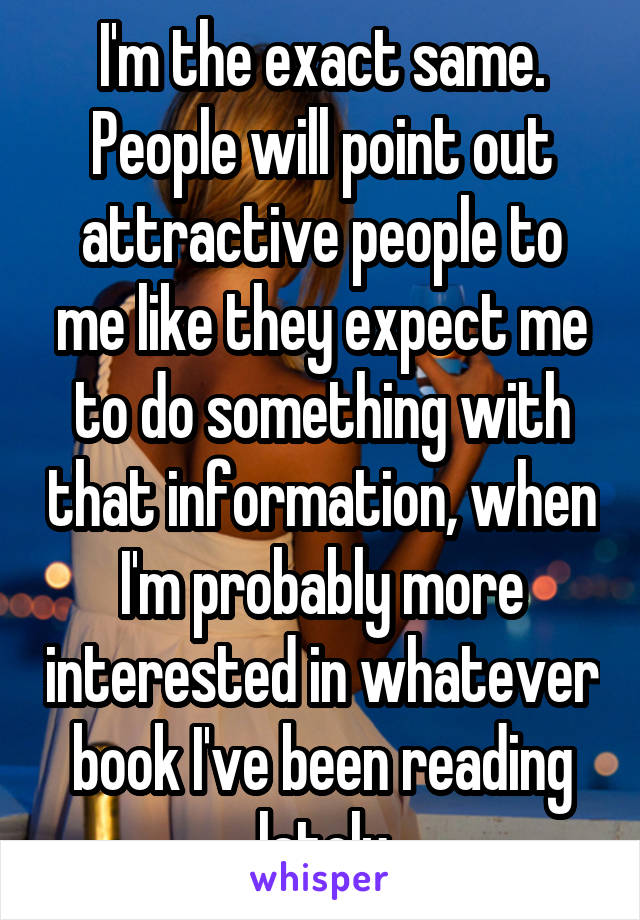 I'm the exact same. People will point out attractive people to me like they expect me to do something with that information, when I'm probably more interested in whatever book I've been reading lately