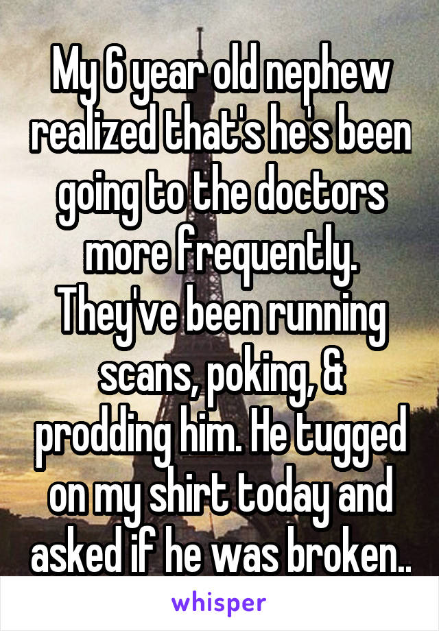 My 6 year old nephew realized that's he's been going to the doctors more frequently. They've been running scans, poking, & prodding him. He tugged on my shirt today and asked if he was broken..