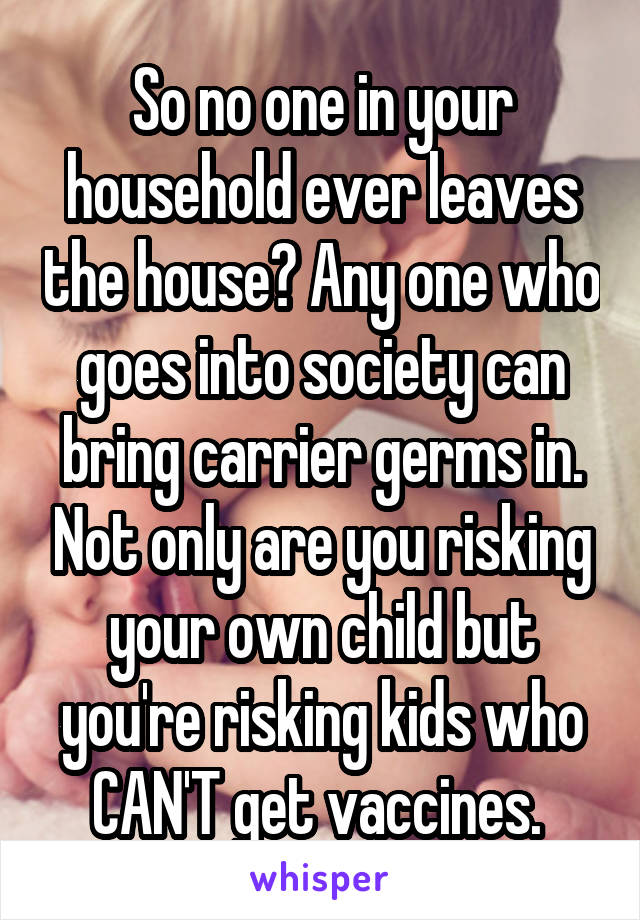 So no one in your household ever leaves the house? Any one who goes into society can bring carrier germs in. Not only are you risking your own child but you're risking kids who CAN'T get vaccines. 