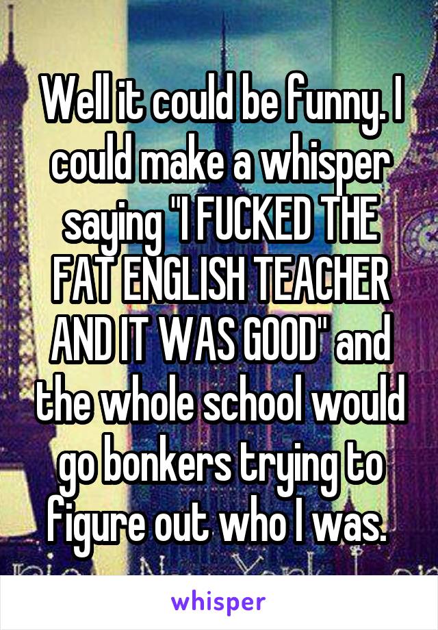 Well it could be funny. I could make a whisper saying "I FUCKED THE FAT ENGLISH TEACHER AND IT WAS GOOD" and the whole school would go bonkers trying to figure out who I was. 