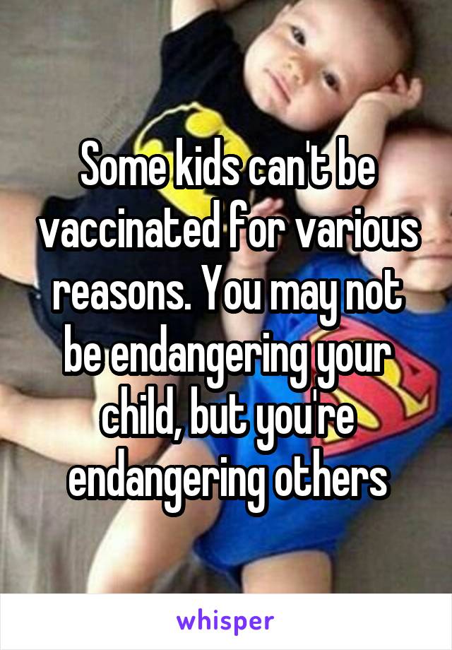 Some kids can't be vaccinated for various reasons. You may not be endangering your child, but you're endangering others