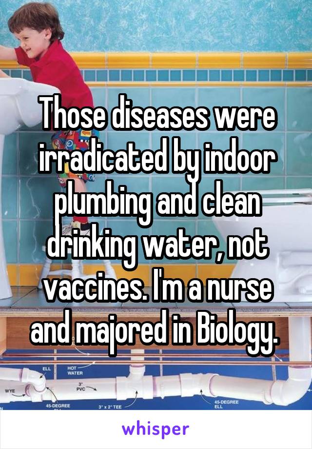 Those diseases were irradicated by indoor plumbing and clean drinking water, not vaccines. I'm a nurse and majored in Biology. 