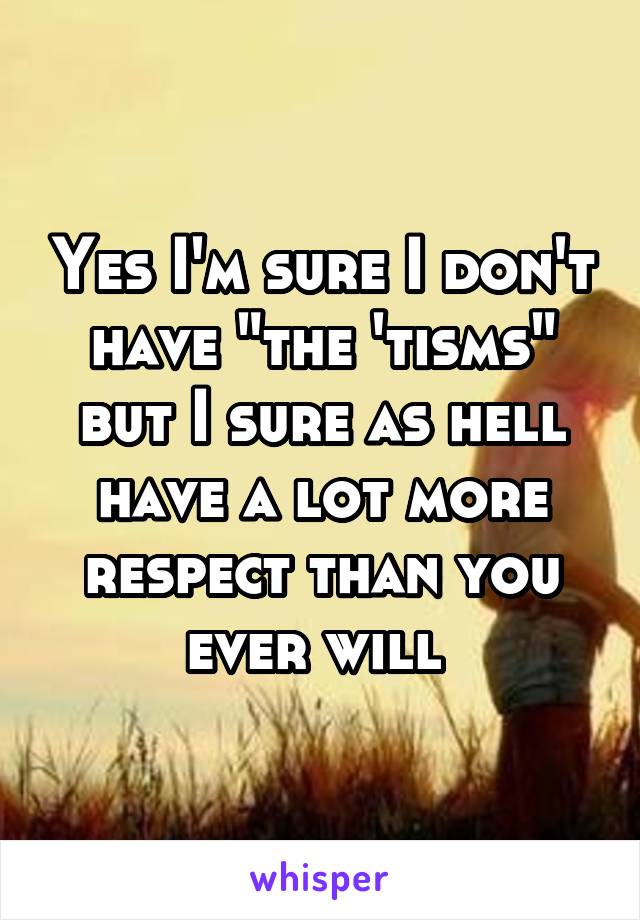 Yes I'm sure I don't have "the 'tisms" but I sure as hell have a lot more respect than you ever will 