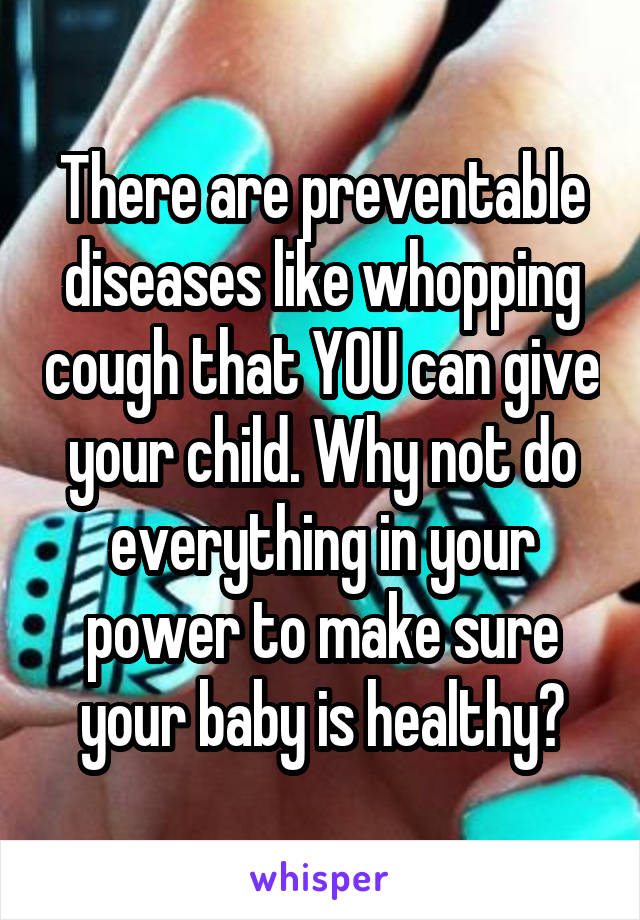 There are preventable diseases like whopping cough that YOU can give your child. Why not do everything in your power to make sure your baby is healthy?