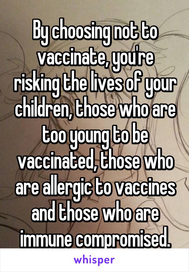 By choosing not to vaccinate, you're risking the lives of your children, those who are too young to be vaccinated, those who are allergic to vaccines and those who are immune compromised.