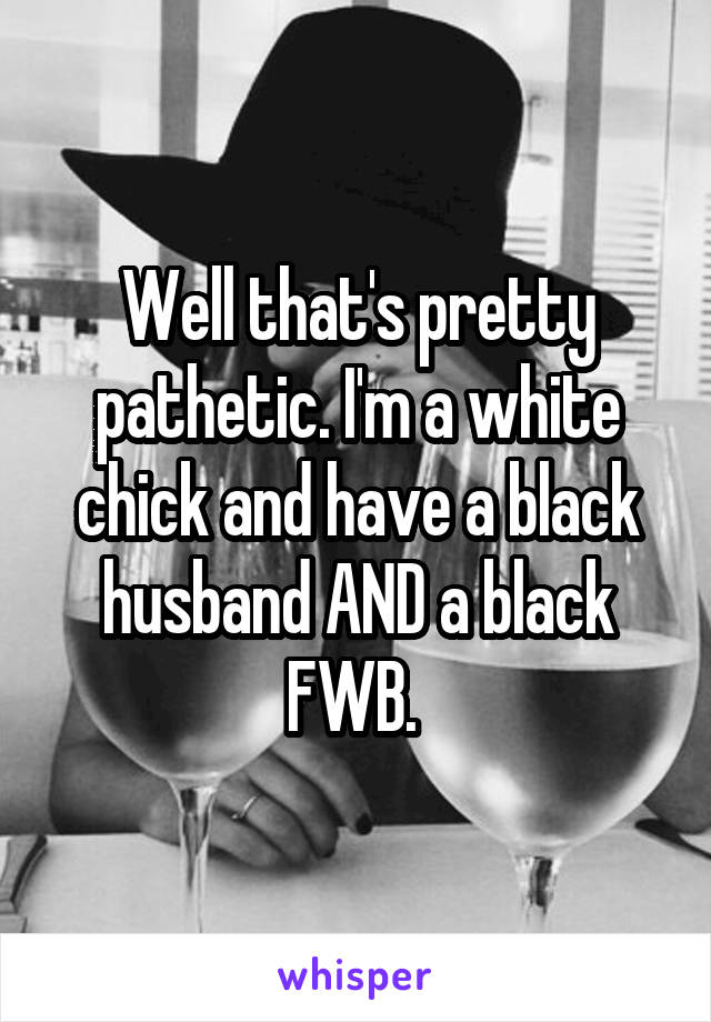 Well that's pretty pathetic. I'm a white chick and have a black husband AND a black FWB. 