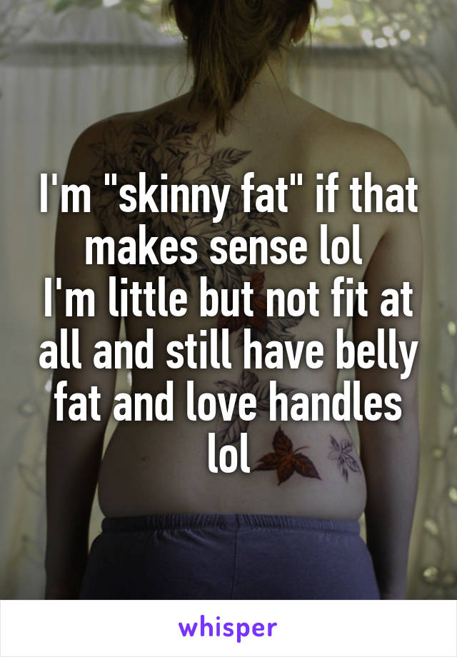 I'm "skinny fat" if that makes sense lol 
I'm little but not fit at all and still have belly fat and love handles lol