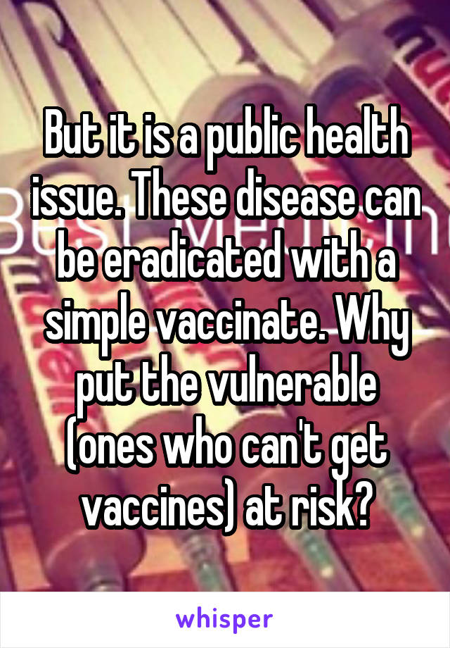 But it is a public health issue. These disease can be eradicated with a simple vaccinate. Why put the vulnerable (ones who can't get vaccines) at risk?