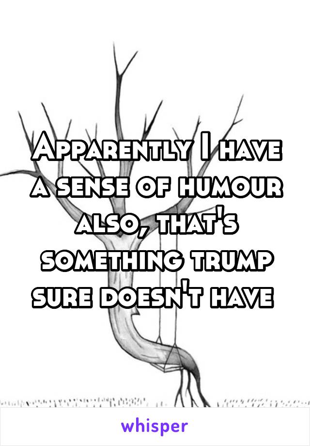 Apparently I have a sense of humour also, that's something trump sure doesn't have 