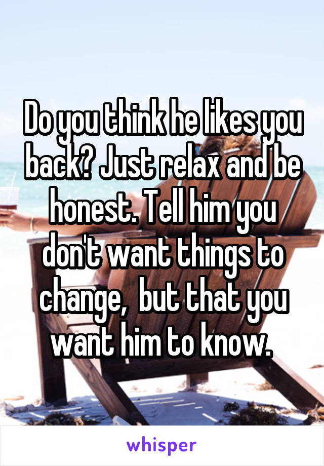 Do you think he likes you back? Just relax and be honest. Tell him you don't want things to change,  but that you want him to know. 