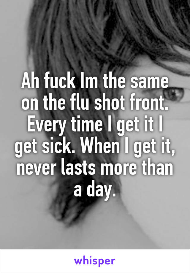 Ah fuck Im the same on the flu shot front.
Every time I get it I get sick. When I get it, never lasts more than a day.