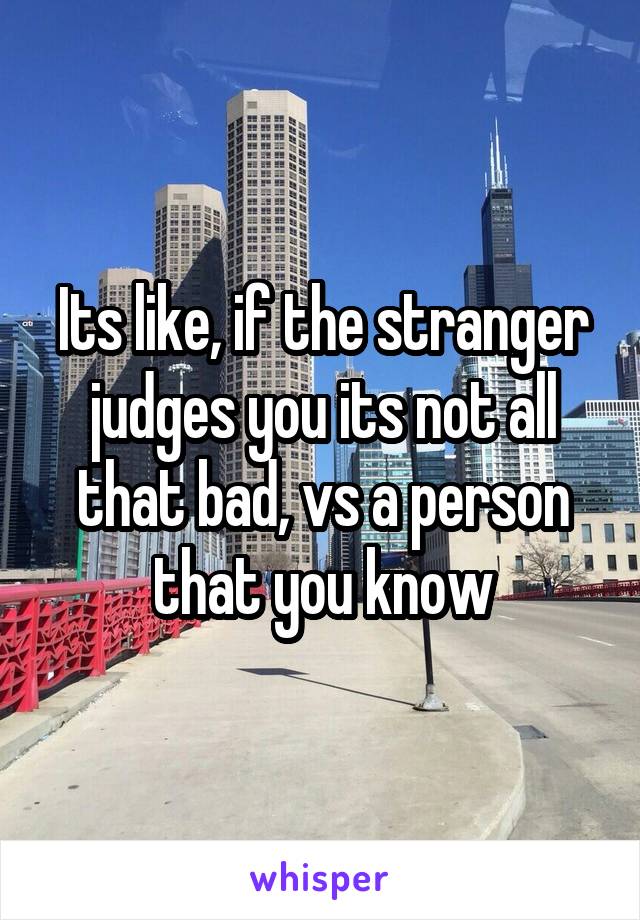 Its like, if the stranger judges you its not all that bad, vs a person that you know