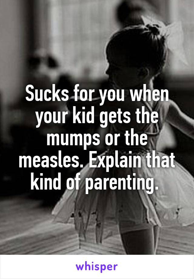 Sucks for you when your kid gets the mumps or the measles. Explain that kind of parenting. 