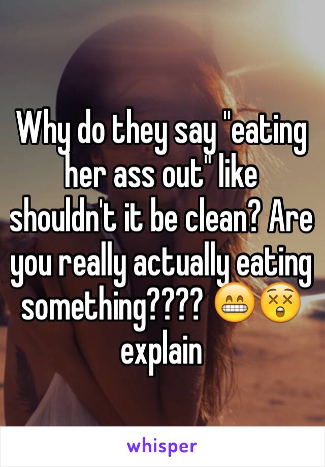 Why do they say "eating her ass out" like shouldn't it be clean? Are you really actually eating something???? 😁😲 explain 