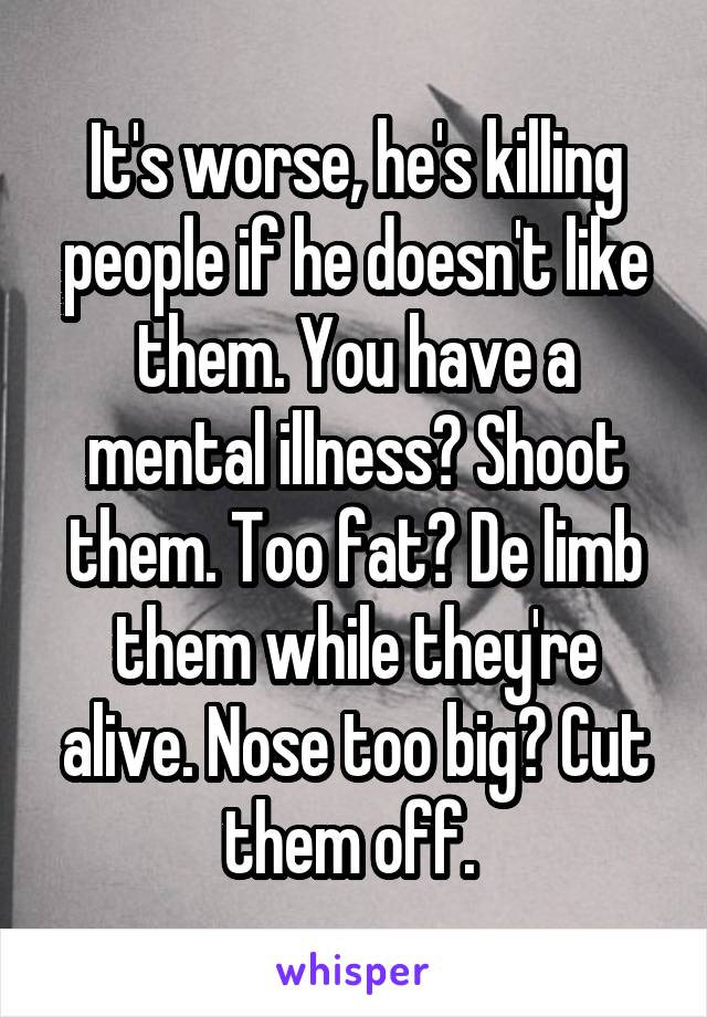 It's worse, he's killing people if he doesn't like them. You have a mental illness? Shoot them. Too fat? De limb them while they're alive. Nose too big? Cut them off. 