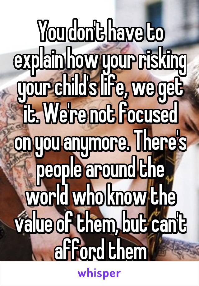 You don't have to explain how your risking your child's life, we get it. We're not focused on you anymore. There's people around the world who know the value of them, but can't afford them