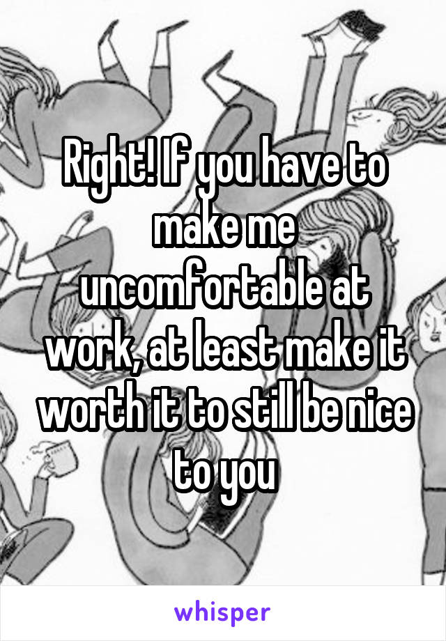 Right! If you have to make me uncomfortable at work, at least make it worth it to still be nice to you