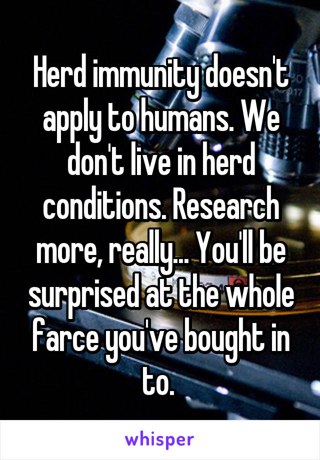 Herd immunity doesn't apply to humans. We don't live in herd conditions. Research more, really... You'll be surprised at the whole farce you've bought in to. 