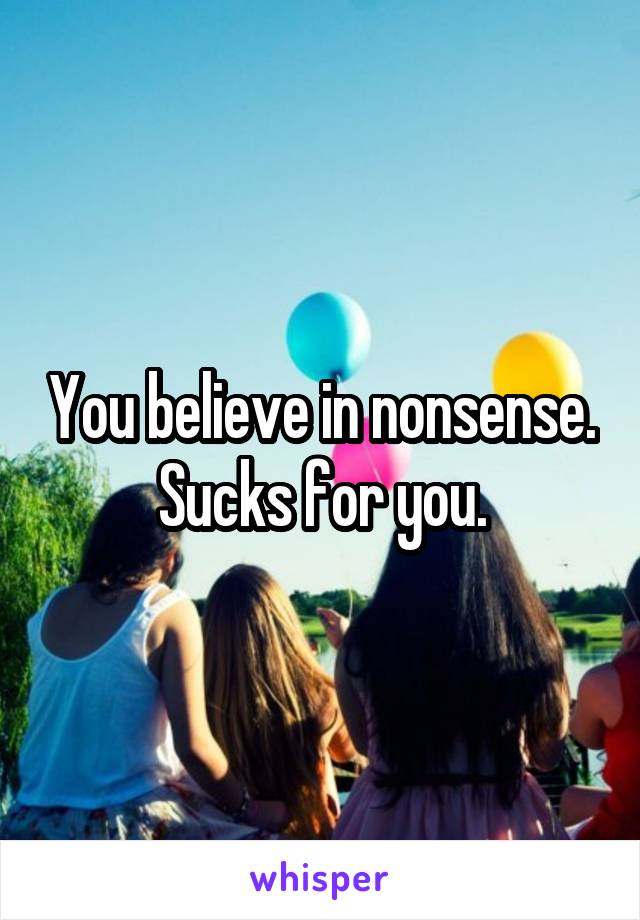 You believe in nonsense. Sucks for you.