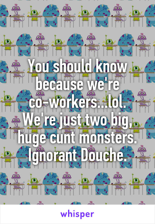 You should know because we're co-workers...lol.
We're just two big, huge cunt monsters.
Ignorant Douche.