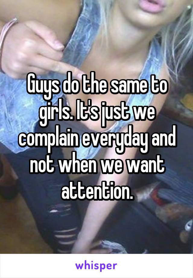 Guys do the same to girls. It's just we complain everyday and not when we want attention.