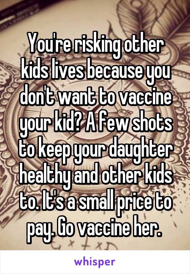 You're risking other kids lives because you don't want to vaccine your kid? A few shots to keep your daughter healthy and other kids to. It's a small price to pay. Go vaccine her. 