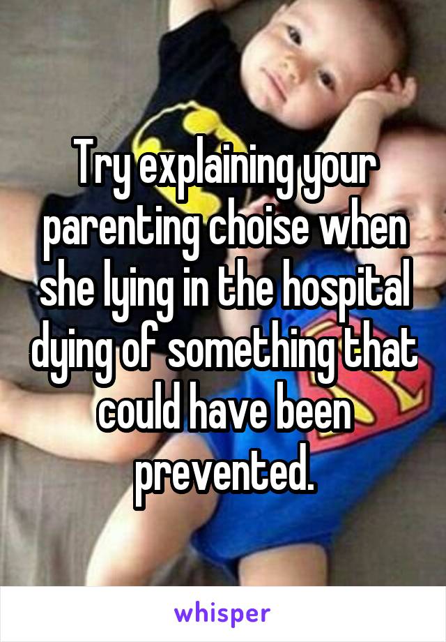 Try explaining your parenting choise when she lying in the hospital dying of something that could have been prevented.