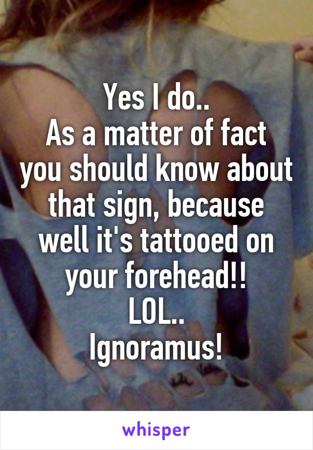 Yes I do..
As a matter of fact you should know about that sign, because well it's tattooed on your forehead!!
LOL..
Ignoramus!