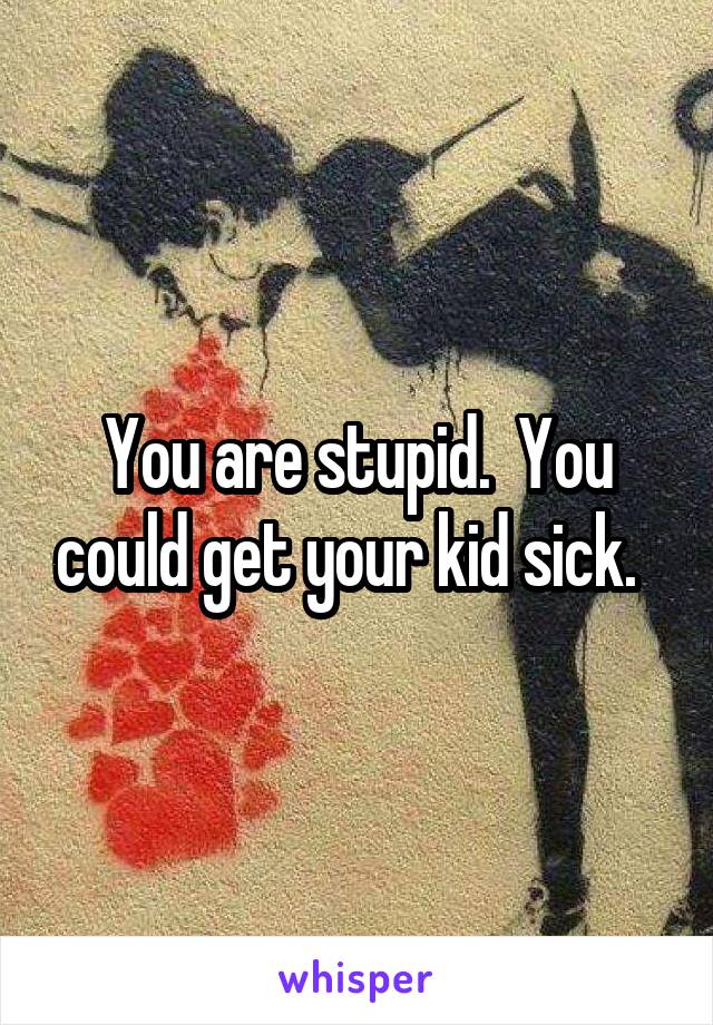 You are stupid.  You could get your kid sick.  