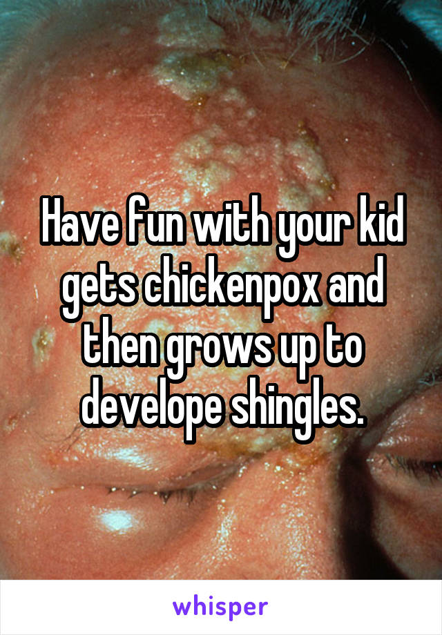 Have fun with your kid gets chickenpox and then grows up to develope shingles.